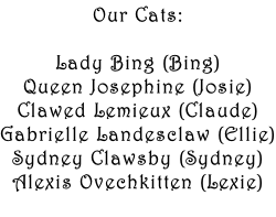 Our Cats:  Lady Bing (Bing) Queen Josephine (Josie) Clawed Lemieux (Claude) Gabrielle Landesclaw (Ellie) Sydney Clawsby (Sydney) Alexis Ovechkitten (Lexie)